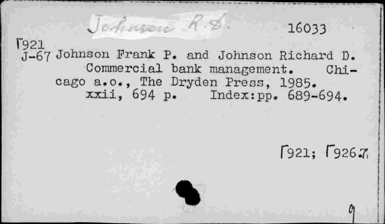 ﻿16033
1’921 J-67
Johnson Frank P. and Johnson Richard D.
Commercial bank management. Chicago a.o., The Dryden Press, 1985.
xxii, 694 p. Index:pp. 689-694.
f921; P926